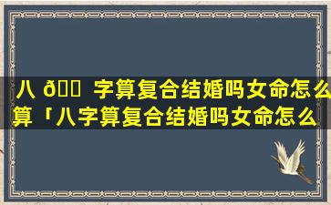 八 🐠 字算复合结婚吗女命怎么算「八字算复合结婚吗女命怎么 🪴 算婚姻」